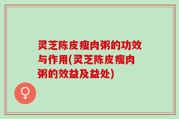 灵芝陈皮瘦肉粥的功效与作用(灵芝陈皮瘦肉粥的效益及益处)