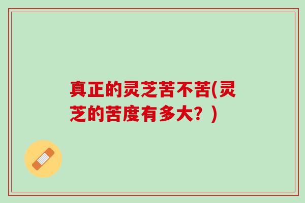 真正的灵芝苦不苦(灵芝的苦度有多大？)