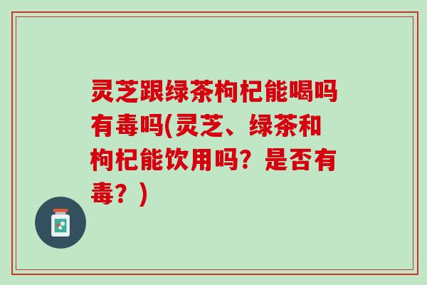 灵芝跟绿茶枸杞能喝吗有毒吗(灵芝、绿茶和枸杞能饮用吗?是否有毒?) 灵芝跟绿茶枸杞能喝吗有毒吗(灵芝、绿茶和枸杞能饮用吗?是否有毒?)