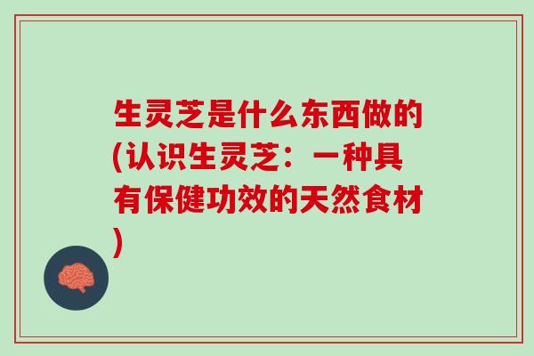 生灵芝是什么东西做的(认识生灵芝：一种具有保健功效的天然食材)