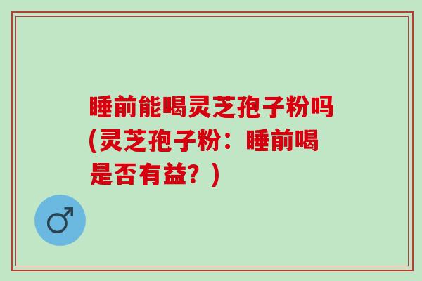 睡前能喝灵芝孢子粉吗(灵芝孢子粉：睡前喝是否有益？)
