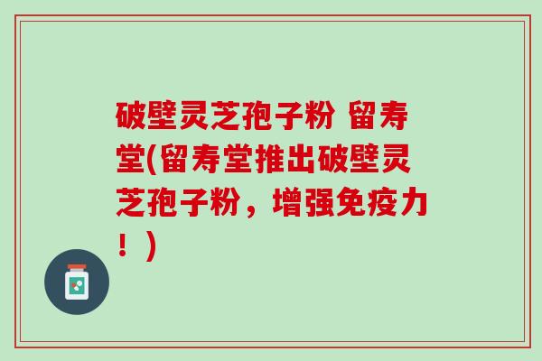 破壁灵芝孢子粉 留寿堂(留寿堂推出破壁灵芝孢子粉，增强免疫力！)