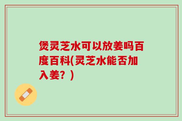 煲灵芝水可以放姜吗百度百科(灵芝水能否加入姜?) 煲灵芝水可以放姜吗百度百科(灵芝水能否加入姜?)