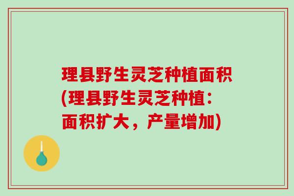 理县野生灵芝种植面积(理县野生灵芝种植：面积扩大，产量增加)