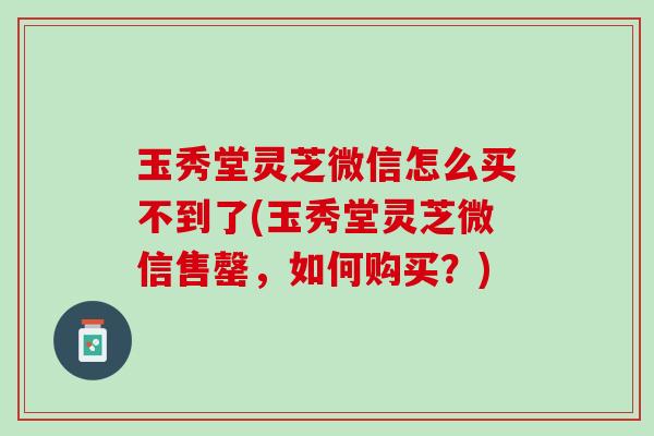 玉秀堂灵芝微信怎么买不到了(玉秀堂灵芝微信售罄，如何购买？)