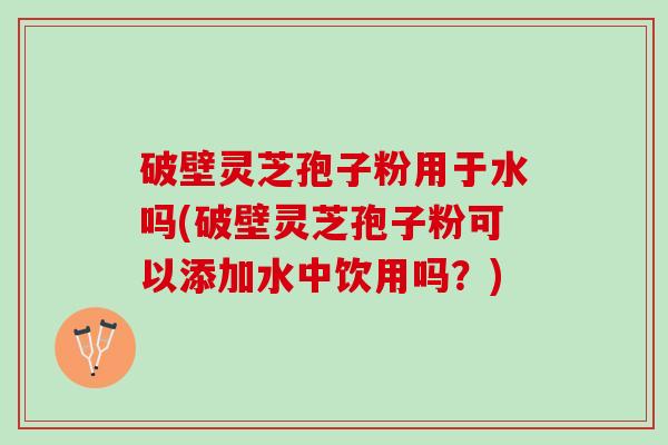 破壁灵芝孢子粉用于水吗(破壁灵芝孢子粉可以添加水中饮用吗？)