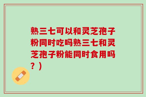 熟三七可以和灵芝孢子粉同时吃吗熟三七和灵芝孢子粉能同时食用吗？)