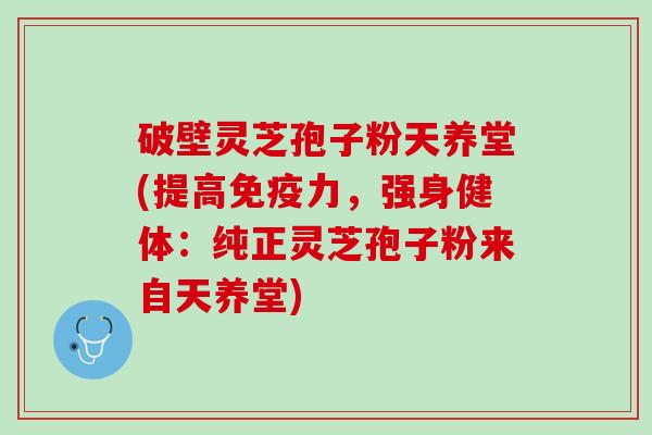 破壁灵芝孢子粉天养堂(提高免疫力，强身健体：纯正灵芝孢子粉来自天养堂)