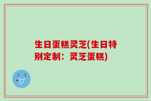 生日蛋糕灵芝(生日特别定制：灵芝蛋糕)