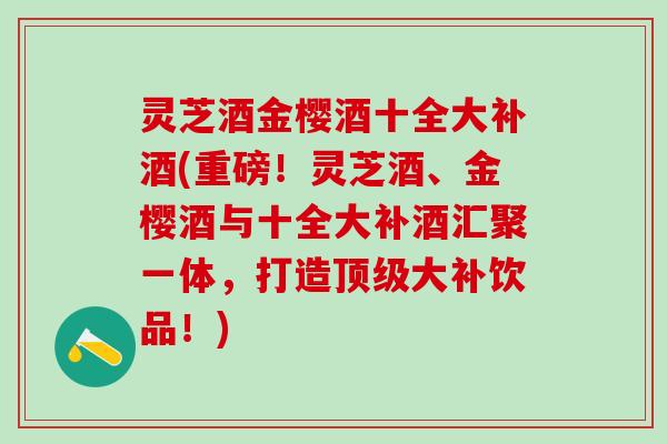 灵芝酒金樱酒十全大补酒(重磅！灵芝酒、金樱酒与十全大补酒汇聚一体，打造顶级大补饮品！)