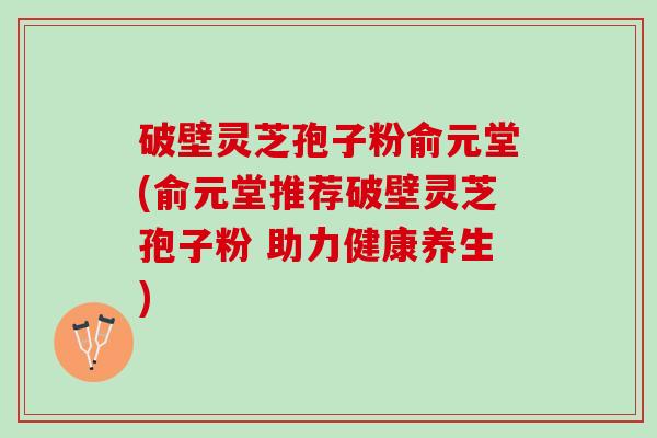 破壁灵芝孢子粉俞元堂(俞元堂推荐破壁灵芝孢子粉 助力健康养生)