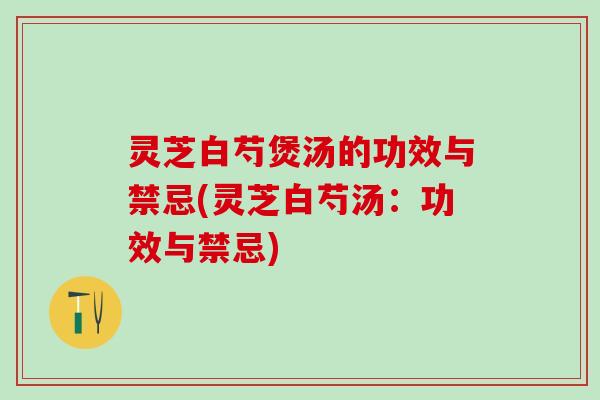 灵芝白芍煲汤的功效与禁忌(灵芝白芍汤：功效与禁忌)