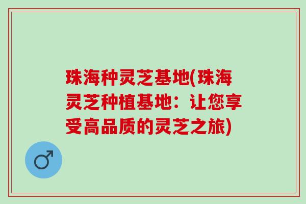 珠海种灵芝基地(珠海灵芝种植基地：让您享受高品质的灵芝之旅)