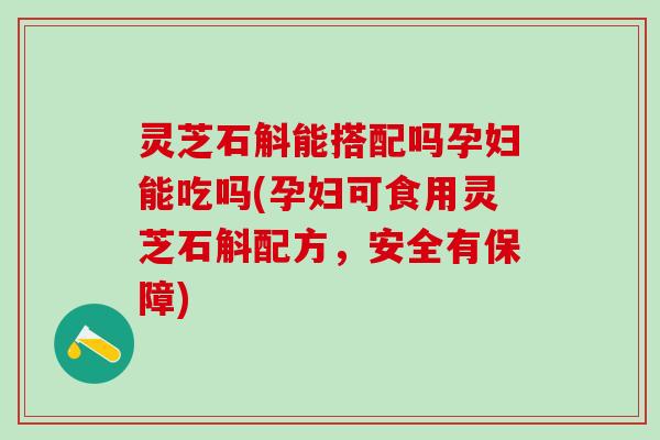 灵芝石斛能搭配吗孕妇能吃吗(孕妇可食用灵芝石斛配方,安全有保障) 灵芝石斛能搭配吗孕妇能吃吗(孕妇可食用灵芝石斛配方,安全有保障)