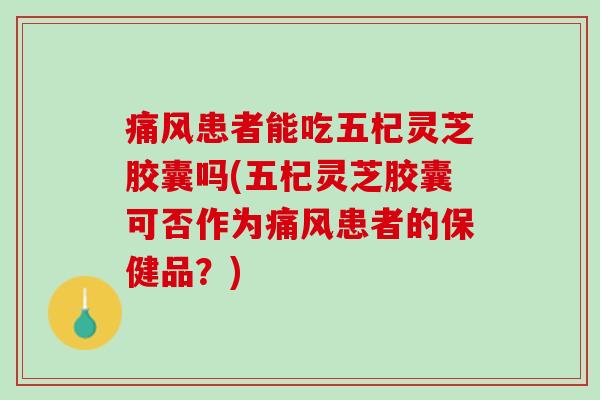 痛风患者能吃五杞灵芝胶囊吗(五杞灵芝胶囊可否作为痛风患者的保健品？)