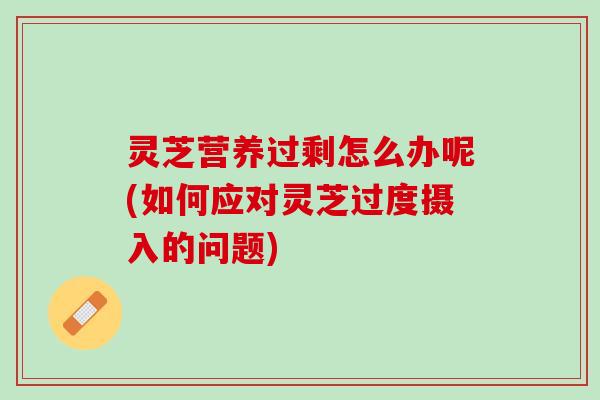 灵芝营养过剩怎么办呢(如何应对灵芝过度摄入的问题) 灵芝营养过剩怎么办呢(如何应对灵芝过度摄入的问题)