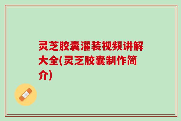 灵芝胶囊灌装视频讲解大全(灵芝胶囊制作简介)