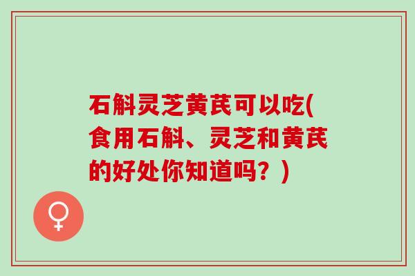 石斛灵芝黄芪可以吃(食用石斛、灵芝和黄芪的好处你知道吗？)
