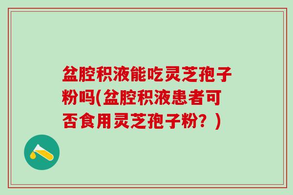 盆腔积液能吃灵芝孢子粉吗(盆腔积液患者可否食用灵芝孢子粉？)