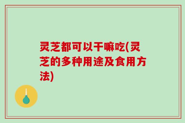 灵芝都可以干嘛吃(灵芝的多种用途及食用方法)