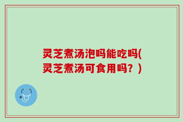 灵芝煮汤泡吗能吃吗(灵芝煮汤可食用吗？)