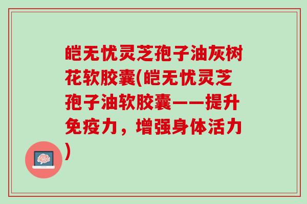 皑无忧灵芝孢子油灰树花软胶囊(皑无忧灵芝孢子油软胶囊——提升免疫力，增强身体活力)