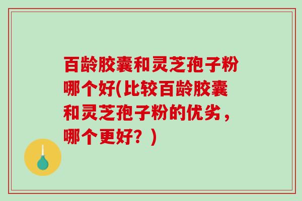 百龄胶囊和灵芝孢子粉哪个好(比较百龄胶囊和灵芝孢子粉的优劣,哪个更好?) 百龄胶囊和灵芝孢子粉哪个好(比较百龄胶囊和灵芝孢子粉的优劣,哪个更好?)