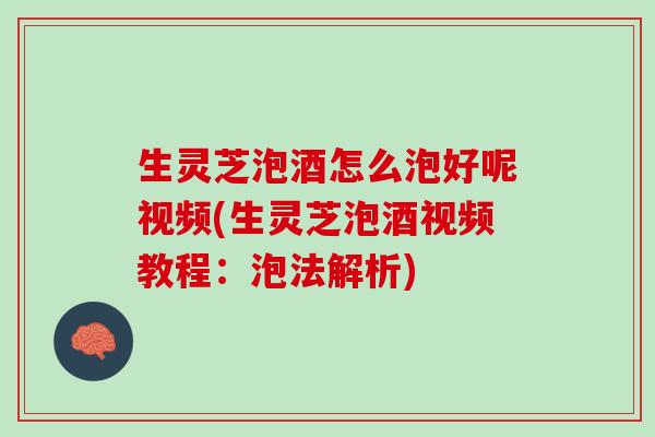 生灵芝泡酒怎么泡好呢视频(生灵芝泡酒视频教程：泡法解析)