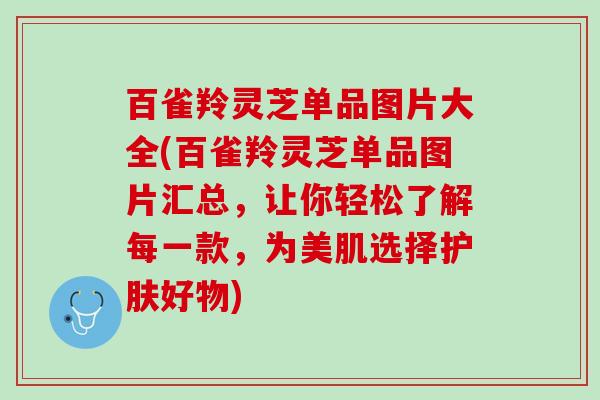 百雀羚灵芝单品图片大全(百雀羚灵芝单品图片汇总，让你轻松了解每一款，为美肌选择护肤好物)