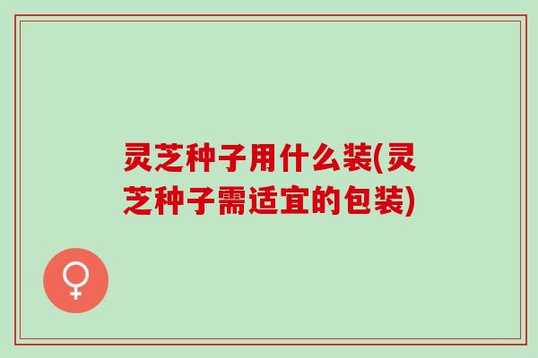 灵芝种子用什么装(灵芝种子需适宜的包装)