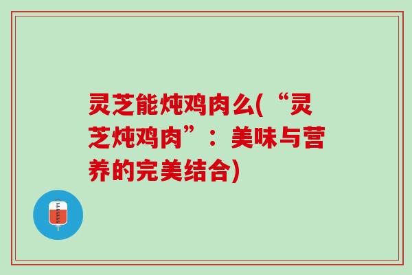灵芝能炖鸡肉么(“灵芝炖鸡肉”：美味与营养的完美结合)