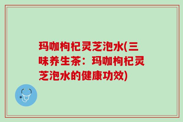 玛咖枸杞灵芝泡水(三味养生茶：玛咖枸杞灵芝泡水的健康功效)