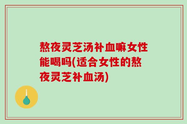 熬夜灵芝汤补嘛女性能喝吗(适合女性的熬夜灵芝补汤) 熬夜灵芝汤补嘛女性能喝吗(适合女性的熬夜灵芝补汤)