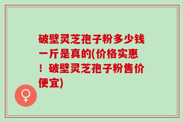 破壁灵芝孢子粉多少钱一斤是真的(价格实惠！破壁灵芝孢子粉售价便宜)