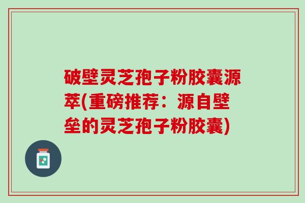 破壁灵芝孢子粉胶囊源萃(重磅推荐:源自壁垒的灵芝孢子粉胶囊) 破壁灵芝孢子粉胶囊源萃(重磅推荐:源自壁垒的灵芝孢子粉胶囊)