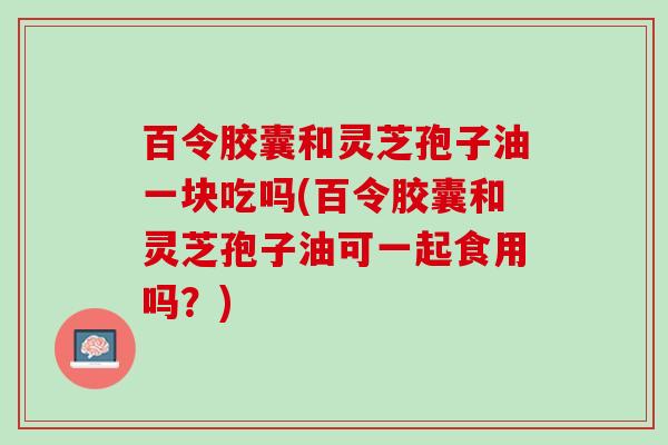 百令胶囊和灵芝孢子油一块吃吗(百令胶囊和灵芝孢子油可一起食用吗?) 百令胶囊和灵芝孢子油一块吃吗(百令胶囊和灵芝孢子油可一起食用吗?)