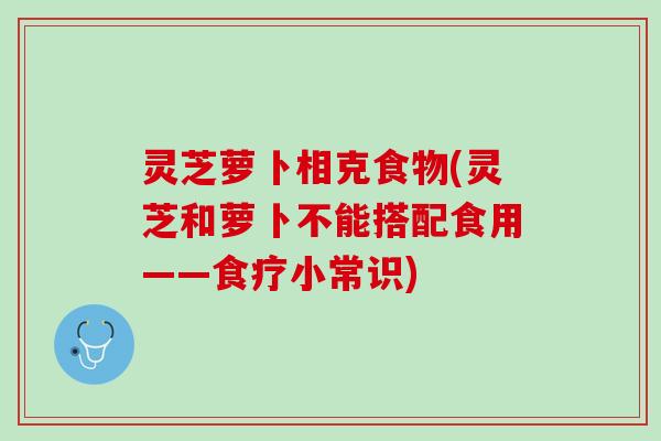 灵芝萝卜相克食物(灵芝和萝卜不能搭配食用——食疗小常识)