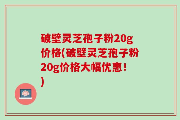 破壁灵芝孢子粉20g价格(破壁灵芝孢子粉20g价格大幅优惠！)