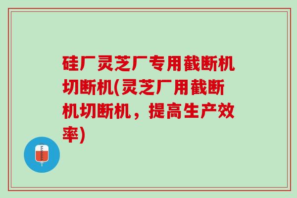 硅厂灵芝厂专用截断机切断机(灵芝厂用截断机切断机，提高生产效率)