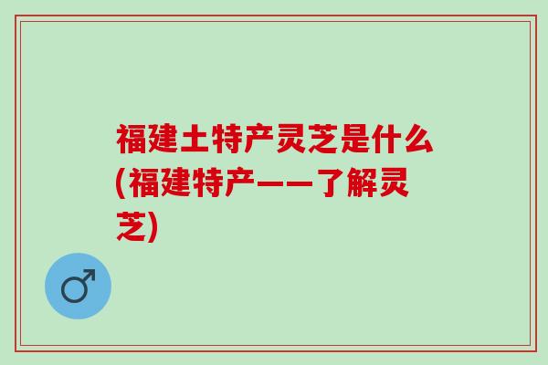 福建土特产灵芝是什么(福建特产——了解灵芝) 福建土特产灵芝是什么(福建特产——了解灵芝)
