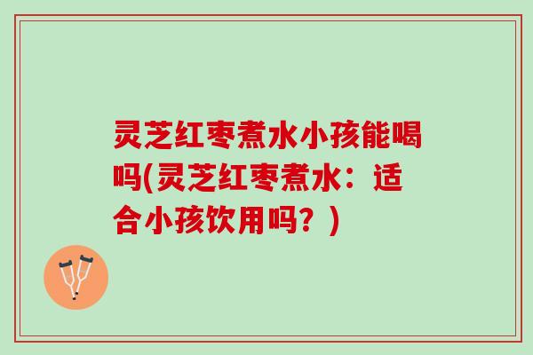 灵芝红枣煮水小孩能喝吗(灵芝红枣煮水：适合小孩饮用吗？)