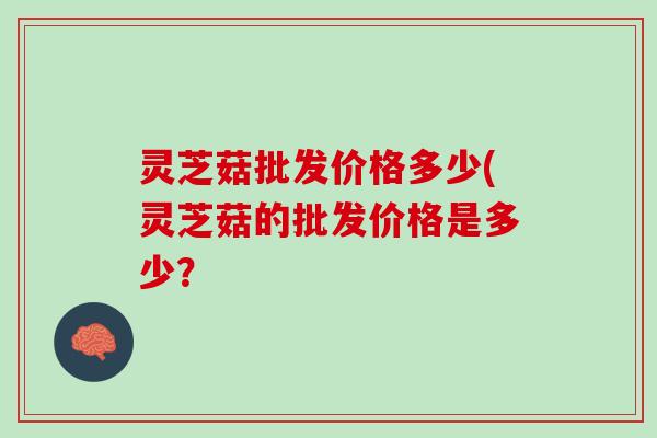 灵芝菇批发价格多少(灵芝菇的批发价格是多少? 灵芝菇批发价格多少(灵芝菇的批发价格是多少?