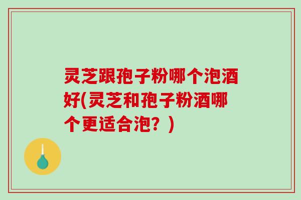 灵芝跟孢子粉哪个泡酒好(灵芝和孢子粉酒哪个更适合泡?) 灵芝跟孢子粉哪个泡酒好(灵芝和孢子粉酒哪个更适合泡?)