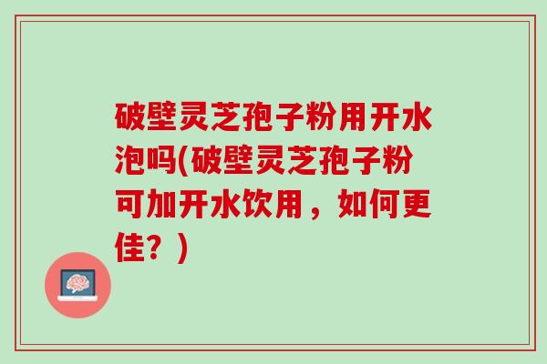破壁灵芝孢子粉用开水泡吗(破壁灵芝孢子粉可加开水饮用，如何更佳？)