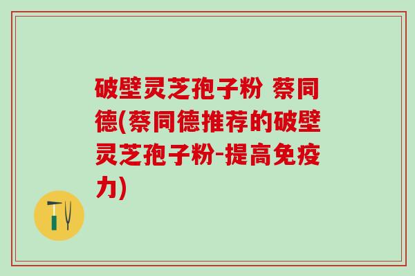 破壁灵芝孢子粉 蔡同德(蔡同德推荐的破壁灵芝孢子粉-提高免疫力)