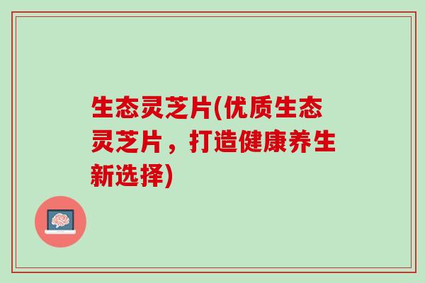 生态灵芝片(优质生态灵芝片,打造健康养生新选择) 生态灵芝片(优质生态灵芝片,打造健康养生新选择)