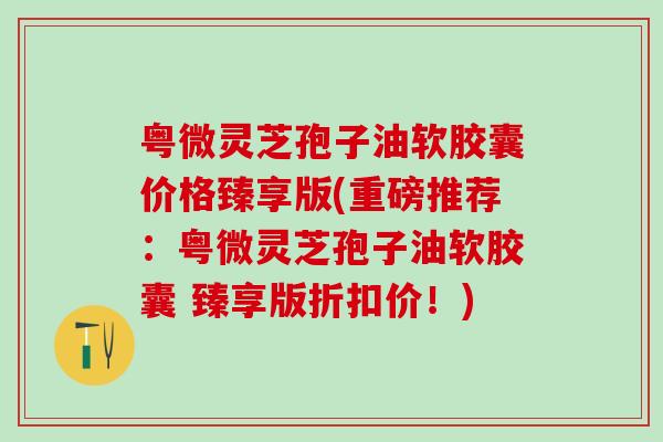 粤微灵芝孢子油软胶囊价格臻享版(重磅推荐：粤微灵芝孢子油软胶囊 臻享版折扣价！)