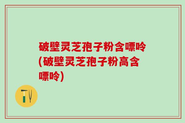 破壁灵芝孢子粉含嘌呤(破壁灵芝孢子粉高含嘌呤)