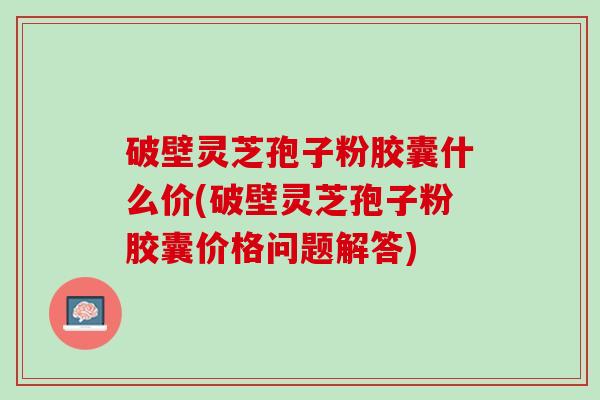 破壁灵芝孢子粉胶囊什么价(破壁灵芝孢子粉胶囊价格问题解答)