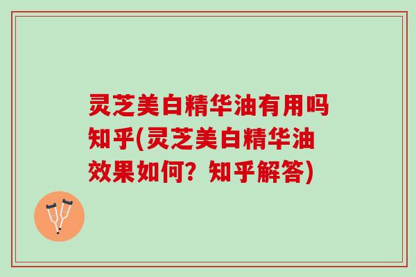 灵芝美白精华油有用吗知乎(灵芝美白精华油效果如何？知乎解答)